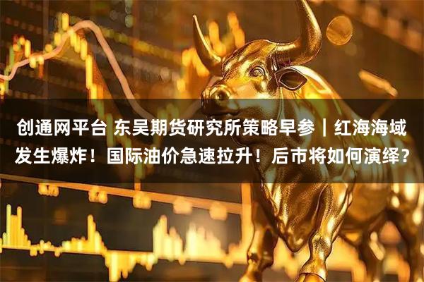 创通网平台 东吴期货研究所策略早参｜红海海域发生爆炸！国际油价急速拉升！后市将如何演绎？