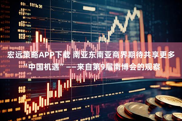 宏远策略APP下载 南亚东南亚商界期待共享更多“中国机遇”——来自第9届南博会的观察