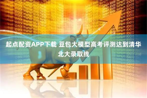 起点配资APP下载 豆包大模型高考评测达到清华北大录取线