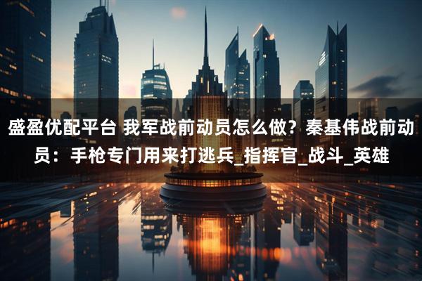 盛盈优配平台 我军战前动员怎么做？秦基伟战前动员：手枪专门用来打逃兵_指挥官_战斗_英雄