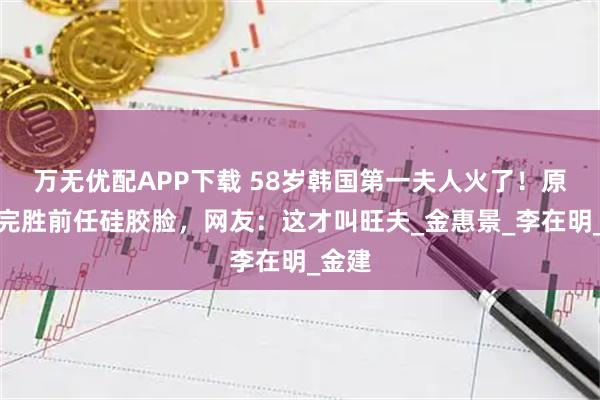 万无优配APP下载 58岁韩国第一夫人火了！原生脸完胜前任硅胶脸，网友：这才叫旺夫_金惠景_李在明_金建