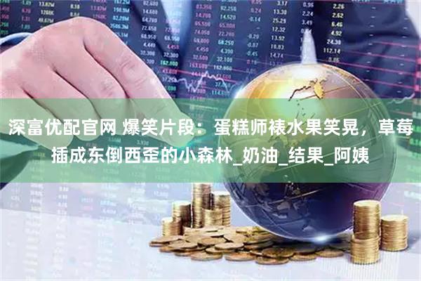 深富优配官网 爆笑片段：蛋糕师裱水果笑晃，草莓插成东倒西歪的小森林_奶油_结果_阿姨