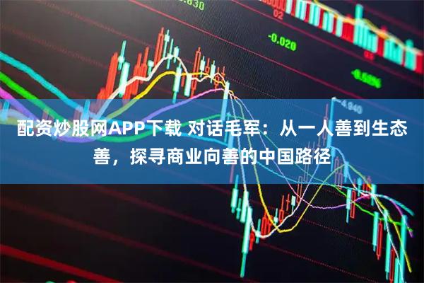 配资炒股网APP下载 对话毛军：从一人善到生态善，探寻商业向善的中国路径