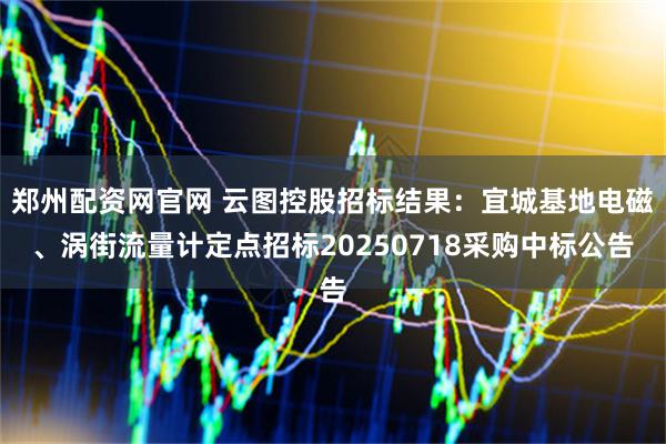 郑州配资网官网 云图控股招标结果：宜城基地电磁、涡街流量计定点招标20250718采购中标公告
