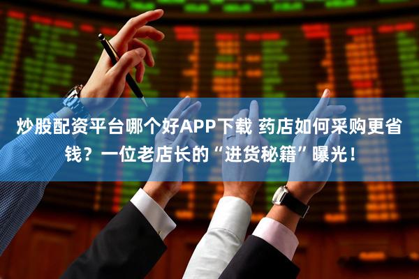炒股配资平台哪个好APP下载 药店如何采购更省钱？一位老店长的“进货秘籍”曝光！