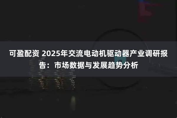 可盈配资 2025年交流电动机驱动器产业调研报告：市场数据与发展趋势分析