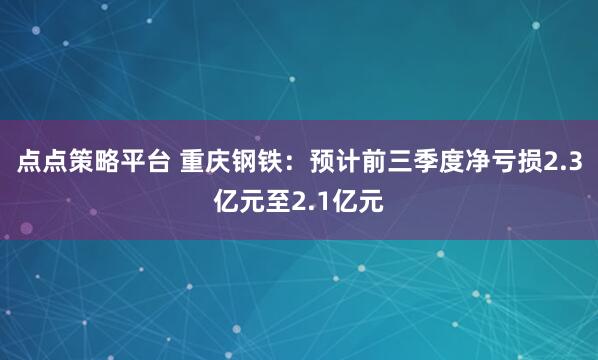 点点策略平台 重庆钢铁：预计前三季度净亏损2.3亿元至2.1亿元
