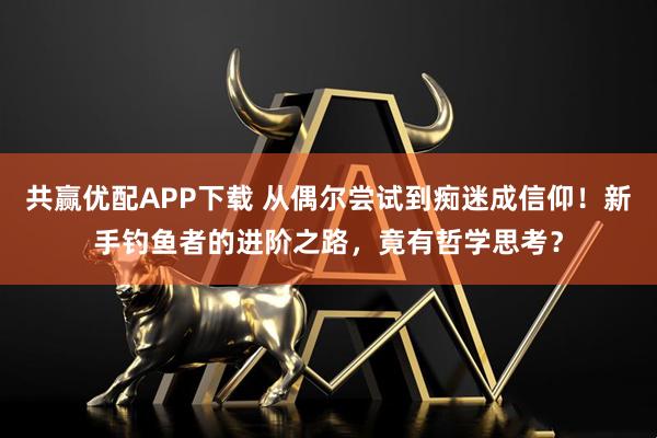共赢优配APP下载 从偶尔尝试到痴迷成信仰！新手钓鱼者的进阶之路，竟有哲学思考？