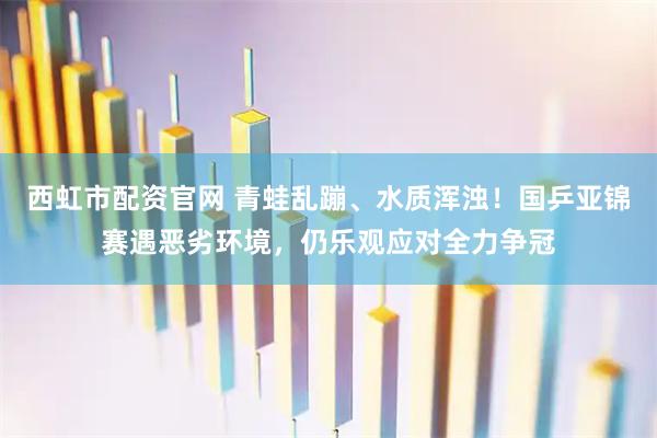 西虹市配资官网 青蛙乱蹦、水质浑浊！国乒亚锦赛遇恶劣环境，仍乐观应对全力争冠