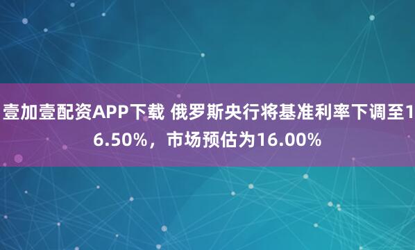 壹加壹配资APP下载 俄罗斯央行将基准利率下调至16.50%，市场预估为16.00%