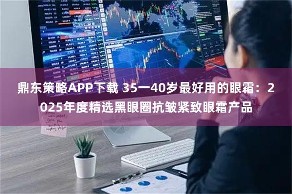 鼎东策略APP下载 35一40岁最好用的眼霜：2025年度精选黑眼圈抗皱紧致眼霜产品