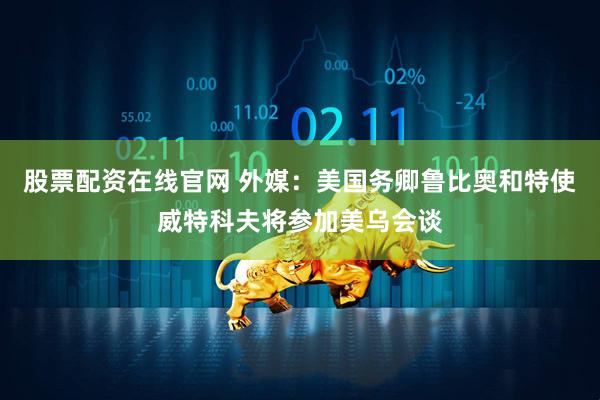 股票配资在线官网 外媒：美国务卿鲁比奥和特使威特科夫将参加美乌会谈