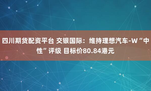 四川期货配资平台 交银国际：维持理想汽车-W“中性”评级 目标价80.84港元