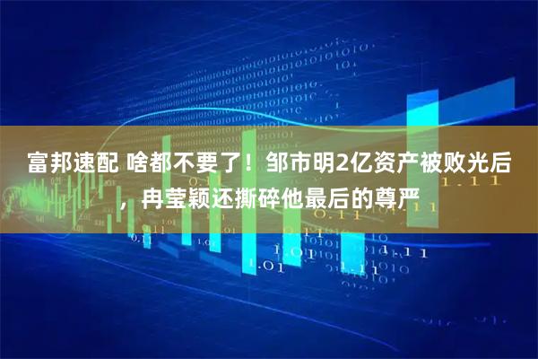 富邦速配 啥都不要了！邹市明2亿资产被败光后，冉莹颖还撕碎他最后的尊严