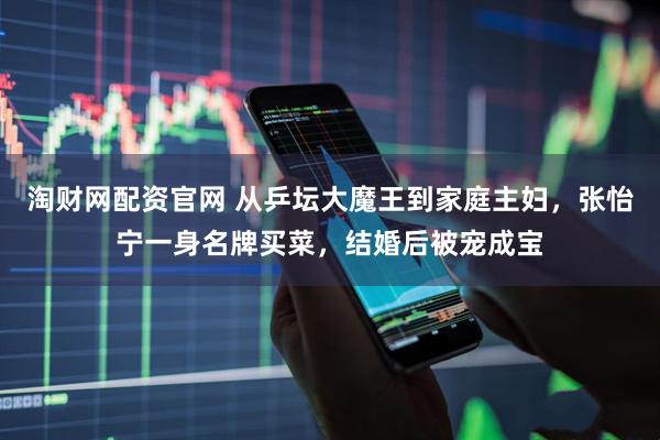 淘财网配资官网 从乒坛大魔王到家庭主妇，张怡宁一身名牌买菜，结婚后被宠成宝