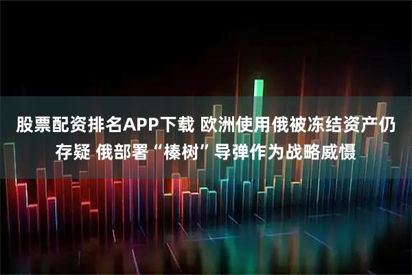 股票配资排名APP下载 欧洲使用俄被冻结资产仍存疑 俄部署“榛树”导弹作为战略威慑