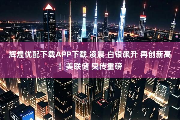 辉煌优配下载APP下载 凌晨 白银飙升 再创新高！美联储 突传重磅