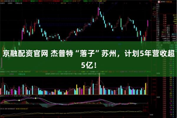 京融配资官网 杰普特“落子”苏州，计划5年营收超5亿！