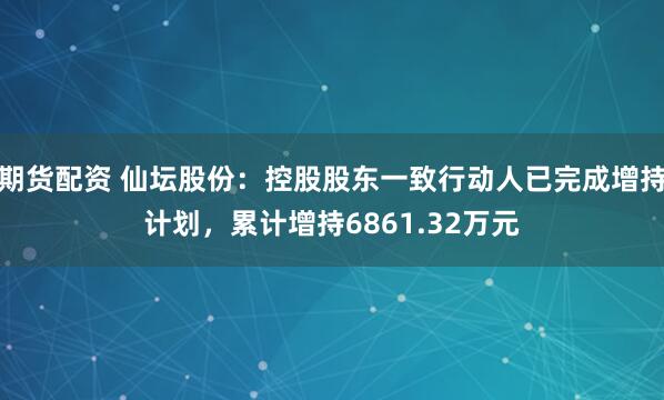 期货配资 仙坛股份：控股股东一致行动人已完成增持计划，累计增持6861.32万元