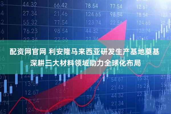 配资网官网 利安隆马来西亚研发生产基地奠基 深耕三大材料领域助力全球化布局