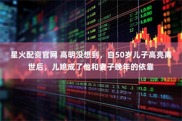 星火配资官网 高明没想到，自50岁儿子高亮离世后，儿媳成了他和妻子晚年的依靠