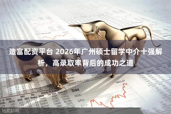 造富配资平台 2026年广州硕士留学中介十强解析，高录取率背后的成功之道