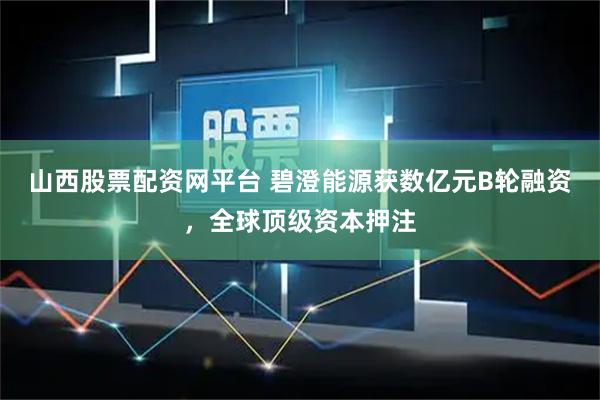 山西股票配资网平台 碧澄能源获数亿元B轮融资，全球顶级资本押注