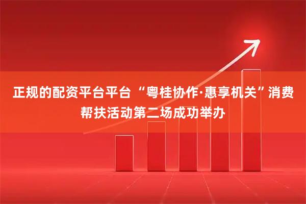 正规的配资平台平台 “粤桂协作·惠享机关”消费帮扶活动第二场成功举办