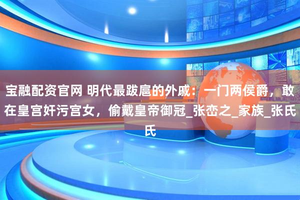 宝融配资官网 明代最跋扈的外戚：一门两侯爵，敢在皇宫奸污宫女，偷戴皇帝御冠_张峦之_家族_张氏