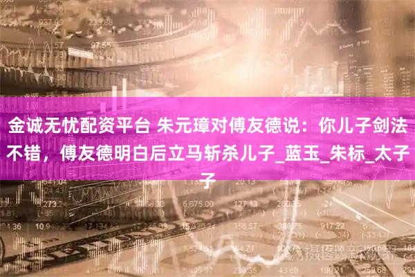 金诚无忧配资平台 朱元璋对傅友德说：你儿子剑法不错，傅友德明白后立马斩杀儿子_蓝玉_朱标_太子