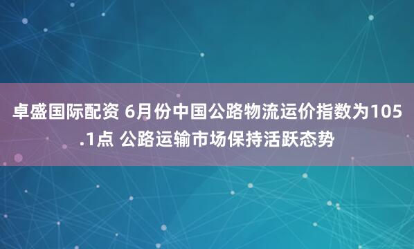 卓盛国际配资 6月份中国公路物流运价指数为105.1点 公路运输市场保持活跃态势