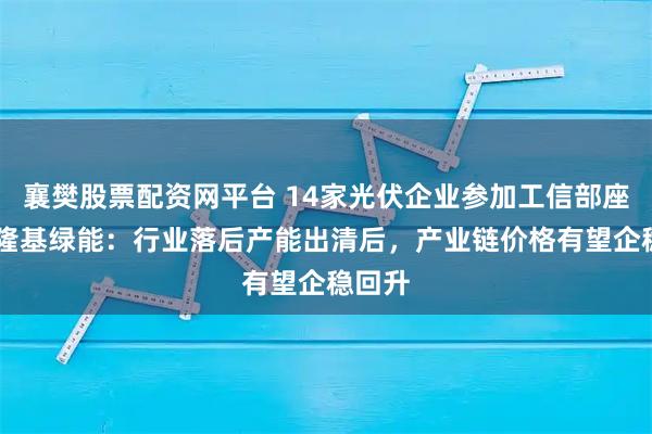 襄樊股票配资网平台 14家光伏企业参加工信部座谈会 隆基绿能：行业落后产能出清后，产业链价格有望企稳回升