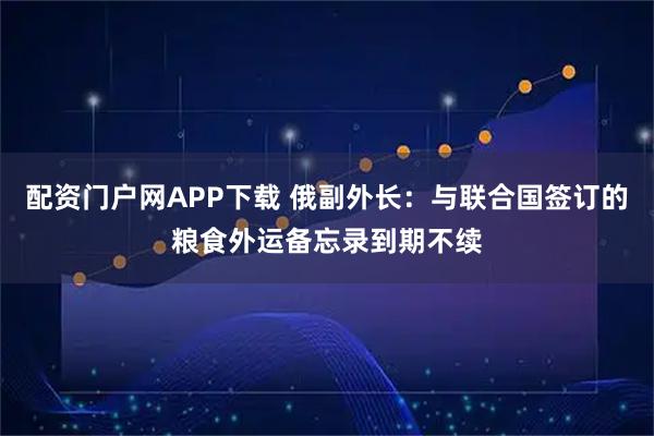 配资门户网APP下载 俄副外长：与联合国签订的粮食外运备忘录到期不续