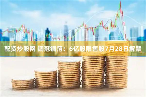 配资炒股网 铜冠铜箔：6亿股限售股7月28日解禁