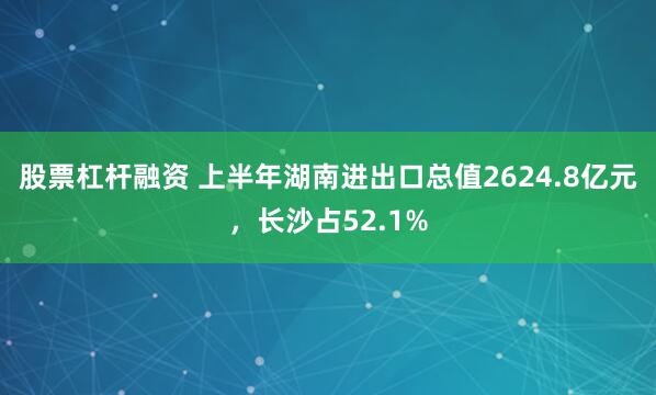 股票杠杆融资 上半年湖南进出口总值2624.8亿元，长沙占52.1%