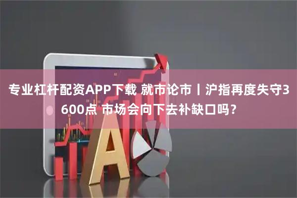 专业杠杆配资APP下载 就市论市丨沪指再度失守3600点 市场会向下去补缺口吗？