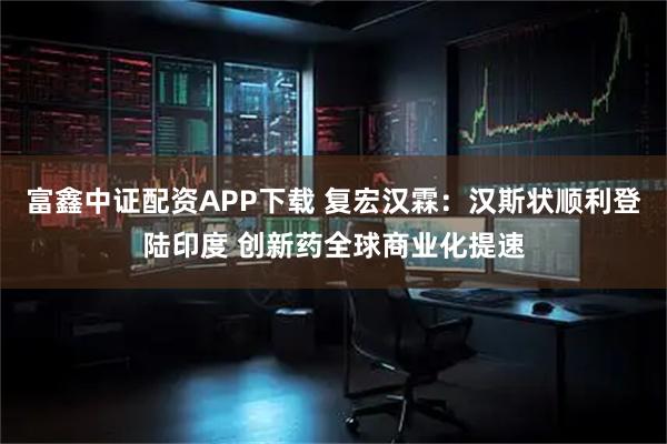 富鑫中证配资APP下载 复宏汉霖：汉斯状顺利登陆印度 创新药全球商业化提速