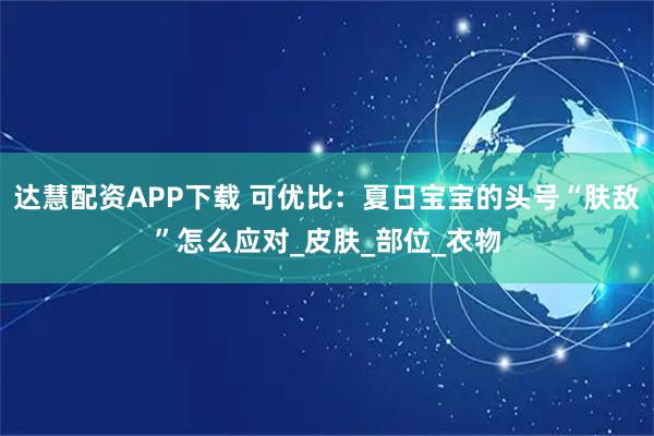 达慧配资APP下载 可优比：夏日宝宝的头号“肤敌”怎么应对_皮肤_部位_衣物