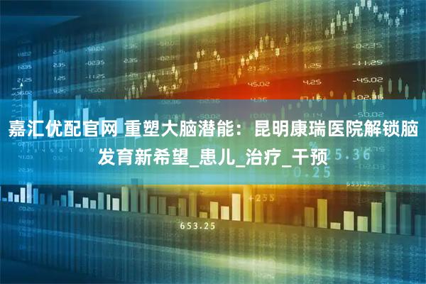 嘉汇优配官网 重塑大脑潜能：昆明康瑞医院解锁脑发育新希望_患儿_治疗_干预