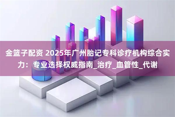 金篮子配资 2025年广州胎记专科诊疗机构综合实力：专业选择权威指南_治疗_血管性_代谢
