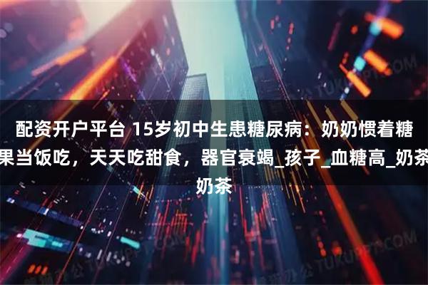 配资开户平台 15岁初中生患糖尿病：奶奶惯着糖果当饭吃，天天吃甜食，器官衰竭_孩子_血糖高_奶茶