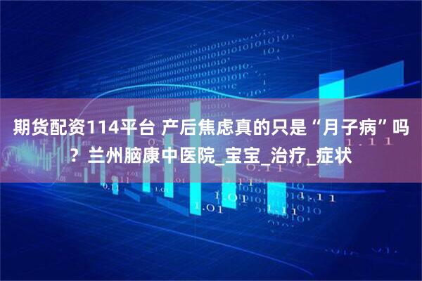 期货配资114平台 产后焦虑真的只是“月子病”吗？兰州脑康中医院_宝宝_治疗_症状