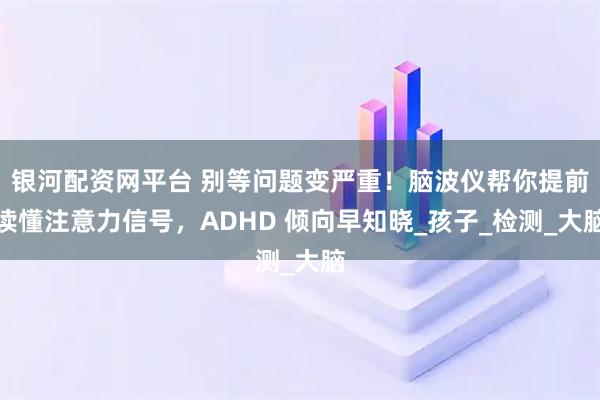 银河配资网平台 别等问题变严重！脑波仪帮你提前读懂注意力信号，ADHD 倾向早知晓_孩子_检测_大脑