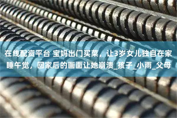 在线配资平台 宝妈出门买菜，让3岁女儿独自在家睡午觉，回家后的画面让她崩溃_孩子_小雨_父母