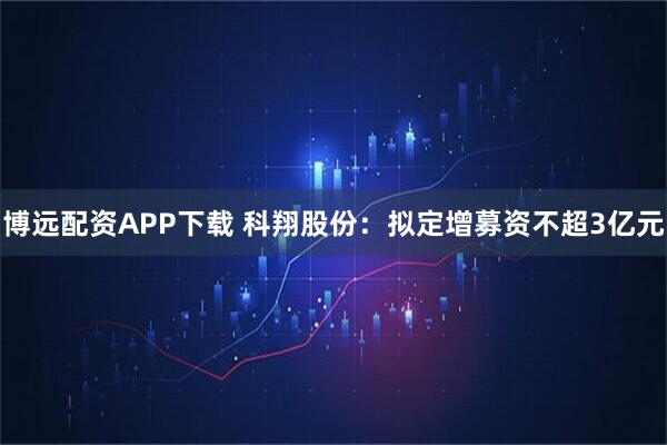 博远配资APP下载 科翔股份：拟定增募资不超3亿元