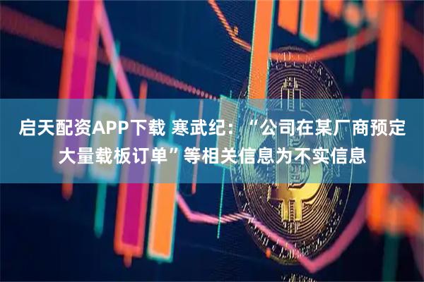 启天配资APP下载 寒武纪：“公司在某厂商预定大量载板订单”等相关信息为不实信息