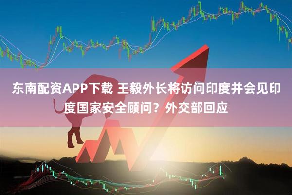 东南配资APP下载 王毅外长将访问印度并会见印度国家安全顾问？外交部回应