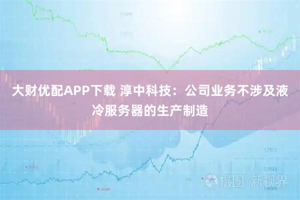 大财优配APP下载 淳中科技：公司业务不涉及液冷服务器的生产制造
