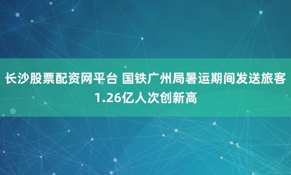 长沙股票配资网平台 国铁广州局暑运期间发送旅客1.26亿人次创新高